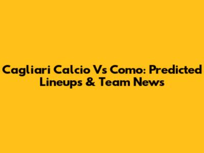 Cagliari Calcio Vs Como: Predicted Lineups & Team News