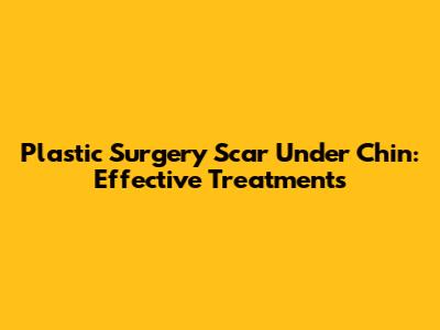 Plastic Surgery Scar Under Chin: Effective Treatments